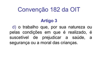 Convenção 182 da OIT
Artigo 3
d) o trabalho que, por sua natureza ou
pelas condições em que é realizado, é
suscetível de prejudicar a saúde, a
segurança ou a moral das crianças.
 