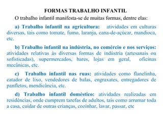 FORMAS TRABALHO INFANTIL
O trabalho infantil manifesta-se de muitas formas, dentre elas:
a) Trabalho infantil na agricultura: atividades em culturas
diversas, tais como tomate, fumo, laranja, cana-de-açúcar, mandioca,
etc.
b) Trabalho infantil na indústria, no comércio e nos serviços:
atividades relativas às diversas formas de indústria (artesanais ou
sofisticadas), supermercados, bares, lojas em geral, oficinas
mecânicas, etc.
c) Trabalho infantil nas ruas: atividades como flanelinha,
catador de lixo, vendedores de balas, engraxates, entregadores de
panfletos, mendicância, etc.
d) Trabalho infantil doméstico: atividades realizadas em
residências, onde cumprem tarefas de adultos, tais como arrumar toda
a casa, cuidar de outras crianças, cozinhar, lavar, passar, etc
 