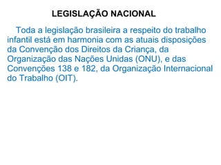 LEGISLAÇÃO NACIONAL
Toda a legislação brasileira a respeito do trabalho
infantil está em harmonia com as atuais disposições
da Convenção dos Direitos da Criança, da
Organização das Nações Unidas (ONU), e das
Convenções 138 e 182, da Organização Internacional
do Trabalho (OIT).
 