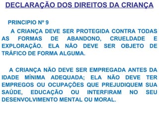 DECLARAÇÃO DOS DIREITOS DA CRIANÇA
PRINCIPIO Nº 9
A CRIANÇA DEVE SER PROTEGIDA CONTRA TODAS
AS FORMAS DE ABANDONO, CRUELDADE E
EXPLORAÇÃO. ELA NÃO DEVE SER OBJETO DE
TRÁFICO DE FORMA ALGUMA.
A CRIANÇA NÃO DEVE SER EMPREGADA ANTES DA
IDADE MÍNIMA ADEQUADA; ELA NÃO DEVE TER
EMPREGOS OU OCUPAÇÕES QUE PREJUDIQUEM SUA
SAÚDE, EDUCAÇÃO OU INTERFIRAM NO SEU
DESENVOLVIMENTO MENTAL OU MORAL.
 