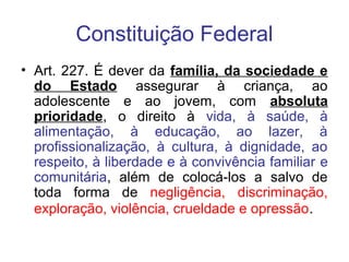 Constituição Federal
• Art. 227. É dever da família, da sociedade e
do Estado assegurar à criança, ao
adolescente e ao jovem, com absoluta
prioridade, o direito à vida, à saúde, à
alimentação, à educação, ao lazer, à
profissionalização, à cultura, à dignidade, ao
respeito, à liberdade e à convivência familiar e
comunitária, além de colocá-los a salvo de
toda forma de negligência, discriminação,
exploração, violência, crueldade e opressão.
 