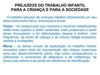 PREJUÍZOS DO TRABALHO INFANTIL
PARA A CRIANÇA E PARA A SOCIEDADE
O trabalho precoce de crianças interfere diretamente em seu
desenvolvimento físico, emocional e social:
Físico – foi comprovado que meninos e meninas trabalhadores
estão mais sujeitos a sofrer acidentes, mais propensos a sentir
dores musculares, a ter deformações ósseas e sofrem, com
frequência, de dores de cabeça e de coluna, fadiga excessiva,
insônia e mutilações.
Moral – os danos morais da exploração no trabalho infantil,
causados pelos anos de expropriação das etapas essenciais
para seu desenvolvimento pleno, traz como consequências o
sofrimento, o sentimento de abandono e de indiferença, de
baixa auto-estima e de perda de referência de identificação.
 