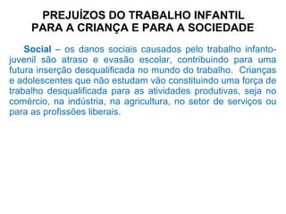 PREJUÍZOS DO TRABALHO INFANTIL
PARA A CRIANÇA E PARA A SOCIEDADE
Social – os danos sociais causados pelo trabalho infanto-
juvenil são atraso e evasão escolar, contribuindo para uma
futura inserção desqualificada no mundo do trabalho. Crianças
e adolescentes que não estudam vão constituindo uma força de
trabalho desqualificada para as atividades produtivas, seja no
comércio, na indústria, na agricultura, no setor de serviços ou
para as profissões liberais.
 