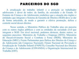 PARCEIROS DO SGD
A erradicação do trabalho infantil e a proteção ao trabalhador
adolescente é dever de todos: da família, da sociedade e do Estado. O
Estatuto da Criança e do Adolescente estabelece que a atuação dos órgãos e
entidades que integram o Sistema de Garantia de Direitos (SGD) deve se dar
de forma articulada, de modo a garantir a efetiva promoção, defesa e
controle social desses direitos.
Nesse sentido, o Ministério Público do Trabalho atua em parceria
com os outros órgãos públicos e com as entidades da sociedade civil que
integram o SGD. Em nível nacional, podemos destacar, dentre outros, os
seguintes parceiros: Ministério do Trabalho e Emprego (MTE); Ministério
do Desenvolvimento Social e Combate à Fome (MDS); Ministério da
Educação (MEC); Frente Parlamentar para Defesa dos Direitos da Criança e
do Adolescente (do Congresso Nacional); Fórum Nacional de Prevenção e
Erradicação do Trabalho Infantil (FNPETI); Conselho Nacional dos Direitos
da Criança e do Adolescente (CONANDA) e Organização Internacional do
Trabalho (OIT).
 