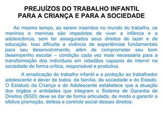 PREJUÍZOS DO TRABALHO INFANTIL
PARA A CRIANÇA E PARA A SOCIEDADE
Ao mesmo tempo, ao serem inseridos no mundo do trabalho, os
meninos e meninas são impedidos de viver a infância e a
adolescência, sem ter assegurados seus direitos de lazer e de
educação. Isso dificulta a vivência de experiências fundamentais
para seu desenvolvimento, além de comprometer seu bom
desempenho escolar – condição cada vez mais necessária para a
transformação dos indivíduos em cidadãos capazes de intervir na
sociedade de forma crítica, responsável e produtiva.
A erradicação do trabalho infantil e a proteção ao trabalhador
adolescente é dever de todos: da família, da sociedade e do Estado.
O Estatuto da Criança e do Adolescente estabelece que a atuação
dos órgãos e entidades que integram o Sistema de Garantia de
Direitos (SGD) deve se dar de forma articulada, de modo a garantir a
efetiva promoção, defesa e controle social desses direitos.
 