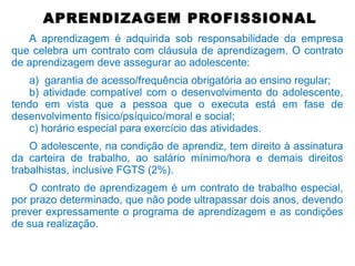 APRENDIZAGEM PROFISSIONAL
A aprendizagem é adquirida sob responsabilidade da empresa
que celebra um contrato com cláusula de aprendizagem. O contrato
de aprendizagem deve assegurar ao adolescente:
a) garantia de acesso/frequência obrigatória ao ensino regular;
b) atividade compatível com o desenvolvimento do adolescente,
tendo em vista que a pessoa que o executa está em fase de
desenvolvimento físico/psíquico/moral e social;
c) horário especial para exercício das atividades.
O adolescente, na condição de aprendiz, tem direito à assinatura
da carteira de trabalho, ao salário mínimo/hora e demais direitos
trabalhistas, inclusive FGTS (2%).
O contrato de aprendizagem é um contrato de trabalho especial,
por prazo determinado, que não pode ultrapassar dois anos, devendo
prever expressamente o programa de aprendizagem e as condições
de sua realização.
 
