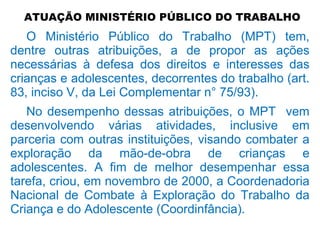 ATUAÇÃO MINISTÉRIO PÚBLICO DO TRABALHO
O Ministério Público do Trabalho (MPT) tem,
dentre outras atribuições, a de propor as ações
necessárias à defesa dos direitos e interesses das
crianças e adolescentes, decorrentes do trabalho (art.
83, inciso V, da Lei Complementar n° 75/93).
No desempenho dessas atribuições, o MPT vem
desenvolvendo várias atividades, inclusive em
parceria com outras instituições, visando combater a
exploração da mão-de-obra de crianças e
adolescentes. A fim de melhor desempenhar essa
tarefa, criou, em novembro de 2000, a Coordenadoria
Nacional de Combate à Exploração do Trabalho da
Criança e do Adolescente (Coordinfância).
 