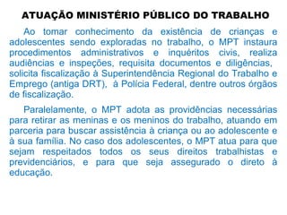 ATUAÇÃO MINISTÉRIO PÚBLICO DO TRABALHO
Ao tomar conhecimento da existência de crianças e
adolescentes sendo exploradas no trabalho, o MPT instaura
procedimentos administrativos e inquéritos civis, realiza
audiências e inspeções, requisita documentos e diligências,
solicita fiscalização à Superintendência Regional do Trabalho e
Emprego (antiga DRT), à Polícia Federal, dentre outros órgãos
de fiscalização.
Paralelamente, o MPT adota as providências necessárias
para retirar as meninas e os meninos do trabalho, atuando em
parceria para buscar assistência à criança ou ao adolescente e
à sua família. No caso dos adolescentes, o MPT atua para que
sejam respeitados todos os seus direitos trabalhistas e
previdenciários, e para que seja assegurado o direto à
educação.
 