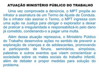 ATUAÇÃO MINISTÉRIO PÚBLICO DO TRABALHO
Uma vez comprovada a denúncia, o MPT propõe ao
infrator a assinatura de um Termo de Ajuste de Conduta.
Se o infrator não assinar o Termo, o MPT ingressa com
uma ação na Justiça para obrigar o explorador a deixar
de praticar a irregularidade e responsabilizá-lo pelo dano
já cometido, condenando-o a pagar uma multa.
Além dessa atuação repressiva, o Ministério Público
do Trabalho desenvolve ações no sentido de prevenir a
exploração de crianças e de adolescentes, promovendo
e participando de fóruns, seminários, simpósios,
palestras e outros eventos que visem conscientizar a
sociedade sobre os males sociais do trabalho infantil,
além de debater e propor medidas para solução do
problema.
 