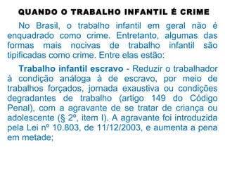QUANDO O TRABALHO INFANTIL É CRIME
No Brasil, o trabalho infantil em geral não é
enquadrado como crime. Entretanto, algumas das
formas mais nocivas de trabalho infantil são
tipificadas como crime. Entre elas estão:
Trabalho infantil escravo - Reduzir o trabalhador
à condição análoga à de escravo, por meio de
trabalhos forçados, jornada exaustiva ou condições
degradantes de trabalho (artigo 149 do Código
Penal), com a agravante de se tratar de criança ou
adolescente (§ 2º, item I). A agravante foi introduzida
pela Lei nº 10.803, de 11/12/2003, e aumenta a pena
em metade;
 