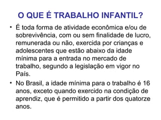 O QUE É TRABALHO INFANTIL?
• É toda forma de atividade econômica e/ou de
sobrevivência, com ou sem finalidade de lucro,
remunerada ou não, exercida por crianças e
adolescentes que estão abaixo da idade
mínima para a entrada no mercado de
trabalho, segundo a legislação em vigor no
País.
• No Brasil, a idade mínima para o trabalho é 16
anos, exceto quando exercido na condição de
aprendiz, que é permitido a partir dos quatorze
anos.
 