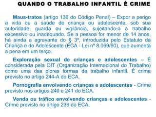 QUANDO O TRABALHO INFANTIL É CRIME
Maus-tratos (artigo 136 do Código Penal) – Expor a perigo
a vida ou a saúde de criança ou adolescente, sob sua
autoridade, guarda ou vigilância, sujeitando-a a trabalho
excessivo ou inadequado. Se a pessoa for menor de 14 anos,
há ainda a agravante do § 3º, introduzida pelo Estatuto da
Criança e do Adolescente (ECA - Lei nº 8.069/90), que aumenta
a pena em um terço.
Exploração sexual de crianças e adolescentes – É
considerada pela OIT (Organização Internacional do Trabalho)
como uma das piores formas de trabalho infantil. É crime
previsto no artigo 244-A do ECA.
Pornografia envolvendo crianças e adolescentes - Crime
previsto nos artigos 240 e 241 do ECA.
Venda ou tráfico envolvendo crianças e adolescentes -
Crime previsto no artigo 239 do ECA.
 