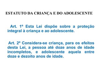 ESTATUTO DA CRIANÇA E DO ADOLESCENTE
Art. 1º Esta Lei dispõe sobre a proteção
integral à criança e ao adolescente.
Art. 2º Considera-se criança, para os efeitos
desta Lei, a pessoa até doze anos de idade
incompletos, e adolescente aquela entre
doze e dezoito anos de idade.
 