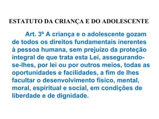 ESTATUTO DA CRIANÇA E DO ADOLESCENTE
Art. 3º A criança e o adolescente gozam
de todos os direitos fundamentais inerentes
à pessoa humana, sem prejuízo da proteção
integral de que trata esta Lei, assegurando-
se-lhes, por lei ou por outros meios, todas as
oportunidades e facilidades, a fim de lhes
facultar o desenvolvimento físico, mental,
moral, espiritual e social, em condições de
liberdade e de dignidade.
 