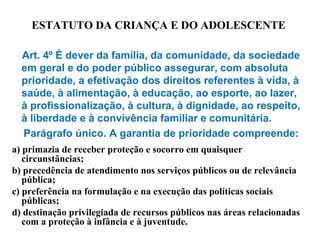 ESTATUTO DA CRIANÇA E DO ADOLESCENTE
Art. 4º É dever da família, da comunidade, da sociedade
em geral e do poder público assegurar, com absoluta
prioridade, a efetivação dos direitos referentes à vida, à
saúde, à alimentação, à educação, ao esporte, ao lazer,
à profissionalização, à cultura, à dignidade, ao respeito,
à liberdade e à convivência familiar e comunitária.
Parágrafo único. A garantia de prioridade compreende:
a) primazia de receber proteção e socorro em quaisquer
circunstâncias;
b) precedência de atendimento nos serviços públicos ou de relevância
pública;
c) preferência na formulação e na execução das políticas sociais
públicas;
d) destinação privilegiada de recursos públicos nas áreas relacionadas
com a proteção à infância e à juventude.
 