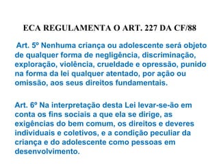 ECA REGULAMENTA O ART. 227 DA CF/88
Art. 5º Nenhuma criança ou adolescente será objeto
de qualquer forma de negligência, discriminação,
exploração, violência, crueldade e opressão, punido
na forma da lei qualquer atentado, por ação ou
omissão, aos seus direitos fundamentais.
Art. 6º Na interpretação desta Lei levar-se-ão em
conta os fins sociais a que ela se dirige, as
exigências do bem comum, os direitos e deveres
individuais e coletivos, e a condição peculiar da
criança e do adolescente como pessoas em
desenvolvimento.
 