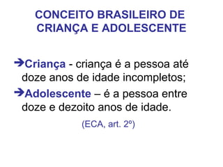 CONCEITO BRASILEIRO DE
CRIANÇA E ADOLESCENTE
Criança - criança é a pessoa até
doze anos de idade incompletos;
Adolescente – é a pessoa entre
doze e dezoito anos de idade.
(ECA, art. 2º)
 