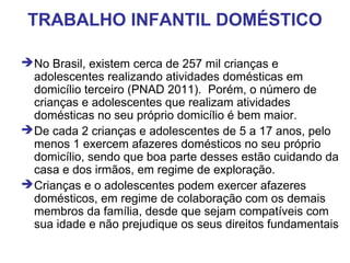 TRABALHO INFANTIL DOMÉSTICO
No Brasil, existem cerca de 257 mil crianças e
adolescentes realizando atividades domésticas em
domicílio terceiro (PNAD 2011). Porém, o número de
crianças e adolescentes que realizam atividades
domésticas no seu próprio domicílio é bem maior.
De cada 2 crianças e adolescentes de 5 a 17 anos, pelo
menos 1 exercem afazeres domésticos no seu próprio
domicílio, sendo que boa parte desses estão cuidando da
casa e dos irmãos, em regime de exploração.
Crianças e o adolescentes podem exercer afazeres
domésticos, em regime de colaboração com os demais
membros da família, desde que sejam compatíveis com
sua idade e não prejudique os seus direitos fundamentais
 