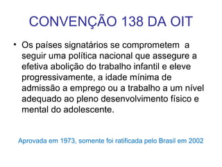 CONVENÇÃO 138 DA OIT
• Os países signatários se comprometem a
seguir uma política nacional que assegure a
efetiva abolição do trabalho infantil e eleve
progressivamente, a idade mínima de
admissão a emprego ou a trabalho a um nível
adequado ao pleno desenvolvimento físico e
mental do adolescente.
Aprovada em 1973, somente foi ratificada pelo Brasil em 2002
 