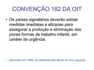 CONVENÇÃO 182 DA OIT
• Os países signatários deverão adotar
medidas imediatas e eficazes para
assegurar a proibição e eliminação das
piores formas de trabalho infantil, em
caráter de urgência.
• Aprovada em 1999, foi ratificada pelo Brasil no ano seguinte.
 