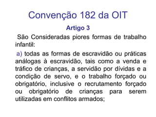 Convenção 182 da OIT
Artigo 3
São Consideradas piores formas de trabalho
infantil:
a) todas as formas de escravidão ou práticas
análogas à escravidão, tais como a venda e
tráfico de crianças, a servidão por dívidas e a
condição de servo, e o trabalho forçado ou
obrigatório, inclusive o recrutamento forçado
ou obrigatório de crianças para serem
utilizadas em conflitos armados;
 