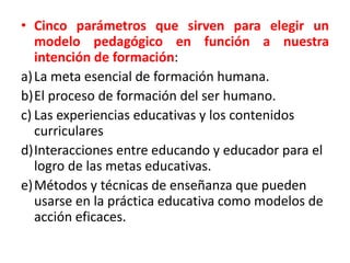 • Cinco parámetros que sirven para elegir un
modelo pedagógico en función a nuestra
intención de formación:
a)La meta esencial de formación humana.
b)El proceso de formación del ser humano.
c) Las experiencias educativas y los contenidos
curriculares
d)Interacciones entre educando y educador para el
logro de las metas educativas.
e)Métodos y técnicas de enseñanza que pueden
usarse en la práctica educativa como modelos de
acción eficaces.
 