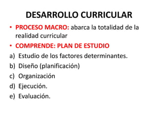 DESARROLLO CURRICULAR
• PROCESO MACRO: abarca la totalidad de la
realidad curricular
• COMPRENDE: PLAN DE ESTUDIO
a) Estudio de los factores determinantes.
b) Diseño (planificación)
c) Organización
d) Ejecución.
e) Evaluación.
 
