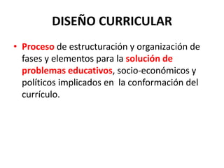DISEÑO CURRICULAR
• Proceso de estructuración y organización de
fases y elementos para la solución de
problemas educativos, socio-económicos y
políticos implicados en la conformación del
currículo.
 