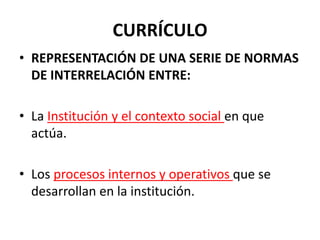 CURRÍCULO
• REPRESENTACIÓN DE UNA SERIE DE NORMAS
DE INTERRELACIÓN ENTRE:
• La Institución y el contexto social en que
actúa.
• Los procesos internos y operativos que se
desarrollan en la institución.
 