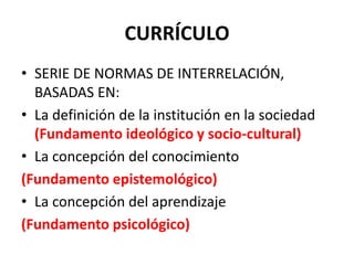 CURRÍCULO
• SERIE DE NORMAS DE INTERRELACIÓN,
BASADAS EN:
• La definición de la institución en la sociedad
(Fundamento ideológico y socio-cultural)
• La concepción del conocimiento
(Fundamento epistemológico)
• La concepción del aprendizaje
(Fundamento psicológico)
 