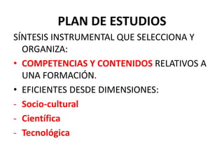 PLAN DE ESTUDIOS
SÍNTESIS INSTRUMENTAL QUE SELECCIONA Y
ORGANIZA:
• COMPETENCIAS Y CONTENIDOS RELATIVOS A
UNA FORMACIÓN.
• EFICIENTES DESDE DIMENSIONES:
- Socio-cultural
- Científica
- Tecnológica
 