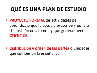 QUÉ ES UNA PLAN DE ESTUDIO
• PROYECTO FORMAL de actividades de
aprendizaje que la escuela prescribe y pone a
disposición del alumno y que generalmente
CERTIFICA.
• Distribución y orden de las partes o unidades
que componen la enseñanza.
 