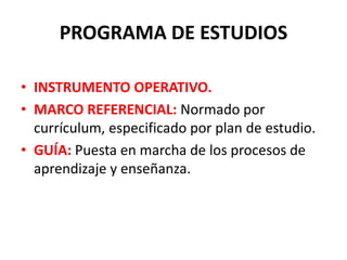 PROGRAMA DE ESTUDIOS
• INSTRUMENTO OPERATIVO.
• MARCO REFERENCIAL: Normado por
currículum, especificado por plan de estudio.
• GUÍA: Puesta en marcha de los procesos de
aprendizaje y enseñanza.
 