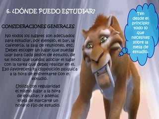 6. ¿DÓNDE PUEDO ESTUDIAR?
CONSIDERACIONES GENERALES
No todos los lugares son adecuados
para estudiar, por ejemplo, el bar, la
cafetería, la sala de reuniones, etc.
Debes escoger un lugar que puedas
usar para cada sesión de estudio, de
tal modo que puedas asociar el lugar
con la tarea que debes realizar en él.
Eso favorecerá tu disposición psíquica
a la hora de enfrentarte con el
estudio.
Utiliza con regularidad
el mismo lugar a la hora
de estudiar, y además
trata de marcarte un
horario fijo de estudio.
Ten
desde el
principio
todo lo
que
necesites
sobre la
mesa de
estudio.
 
