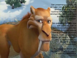 Ten presente que debe ser
un lugar con el menor ruido
posible, con una buena
iluminación, temperatura y
ventilación, y en el que haya
la menor distracción
posible.
Ten presenta también que
ese lugar debe ser lo
suficientemente cómodo
para ti. Evita los lugares
que te provocan malestar
físico, como por ejemplo,
dolores de cabeza, mareos,
etc. Y, sobre todo, no
llegues a la fatiga
intelectual.
Puedes elegir entre una
habitación propia en casa o
acudir a la biblioteca.
 