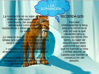 La iluminación en tu lugar de estudio
debe ser adecuada y estar bien
distribuida. No pueden haber
demasiados contrastes entre
resplandores y sombras, ya que afecta a
tu visión.
Lo ideal es que en tu lugar de estudio
tengas una luz indirecta o semi-directa
para la iluminación general de la
habitación
y una lámpara clásica que ilumine
directamente lo que estás estudiando.
Coloca tu mesa de trabajo cerca de la
ventana. Es muy aconsejable también
aprovechar la luz natural.
RECUERDA QUE:
Para leer
cómodamente la letra
pequeña necesitarás
más luz que la que
necesites para la
lectura corriente. Por
tanto, tu lugar de
estudio debe tener
suficiente luz para
que no fuerces la vista
y evites dolores de
cabeza que impiden la
consecución del
estudio.
1. LA
ILUMINACIÓN
 