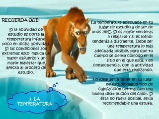 La temperatura adecuada en tu
lugar de estudio a de ser de
unos 18ºC. Si es mayor tenderás
a relajarte y si es menor
tenderás a distraerte. Debe ser
una temperatura lo más
adecuada posible, para que tu
cuerpo se sienta cómodo en el
sitio en el que está, y en
consecuencia, con la actividad
que está realizando.
Lo ideal sería tener en tu lugar
de estudio algún tipo de
calefacción central con una
buena distribución del calor. Si
ésta no fuera posible, sería
recomendable una estufa.
RECUERDA QUE:
Si la actividad de
estudio es corta la
temperatura influye
poco en dicha actividad.
Si las condiciones son
extremas esto implica un
mayor esfuerzo y un
mayor malestar que
afecta al proceso de
estudio.
2. LA
TEMPERATURA
 