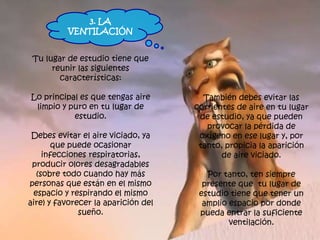 Tu lugar de estudio tiene que
reunir las siguientes
características:
Lo principal es que tengas aire
limpio y puro en tu lugar de
estudio.
Debes evitar el aire viciado, ya
que puede ocasionar
infecciones respiratorias,
producir olores desagradables
(sobre todo cuando hay más
personas que están en el mismo
espacio y respirando el mismo
aire) y favorecer la aparición del
sueño.
También debes evitar las
corrientes de aire en tu lugar
de estudio, ya que pueden
provocar la pérdida de
oxígeno en ese lugar y, por
tanto, propicia la aparición
de aire viciado.
Por tanto, ten siempre
presente que tu lugar de
estudio tiene que tener un
amplio espacio por donde
pueda entrar la suficiente
ventilación.
3. LA
VENTILACIÓN
 