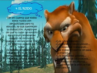 Ten en cuenta que todos
estos ruidos son
perjudiciales para tu
estudio, ya que favorecen
la distracción. Asegúrate
de que tu lugar de estudio
está lo suficientemente
alejado de los ruidos
externos del ambiente y de
los internos propios del
hogar.
Es posible acomodarnos a
algunos niveles de ruidos-
los más moderados -; pero la
mayoría de ellos debes
evitarlos para que no
interfieran en tu proceso
de estudio.
Los niños jugando...
Los obreros construyendo...
Las empresas trabajando...
Los trabajos caseros de papá...
El tráfico...
Los incesantes aviones...
El zumbido de los insectos...
La televisión encendida...
Las sirenas de la policía y las
ambulancias…
4. EL RUIDO
 