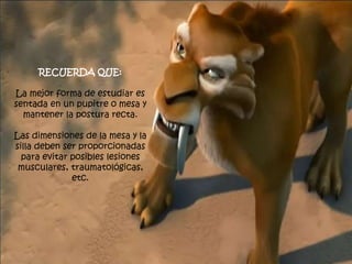 RECUERDA QUE:
La mejor forma de estudiar es
sentada en un pupitre o mesa y
mantener la postura recta.
Las dimensiones de la mesa y la
silla deben ser proporcionadas
para evitar posibles lesiones
musculares, traumatológicas,
etc.
 