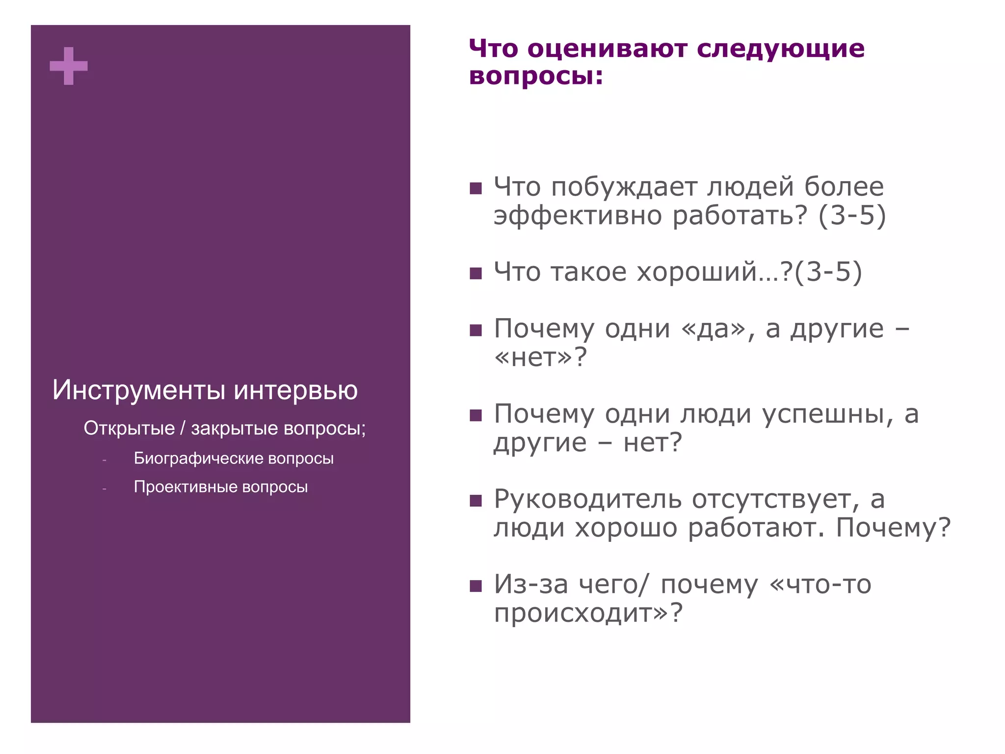 +
Инструменты интервью
Что оценивают следующие
вопросы:
 Что побуждает людей более
эффективно работать? (3-5)
 Что такое хороший…?(3-5)
 Почему одни «да», а другие –
«нет»?
 Почему одни люди успешны, а
другие – нет?
 Руководитель отсутствует, а
люди хорошо работают. Почему?
 Из-за чего/ почему «что-то
происходит»?
- Открытые / закрытые вопросы;
- Биографические вопросы
- Проективные вопросы
 