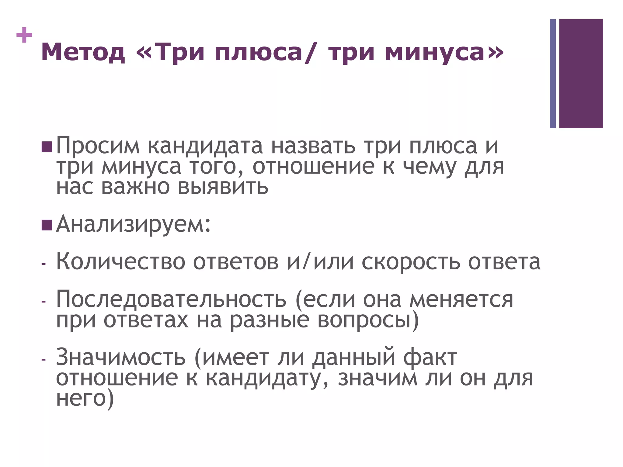 + Метод «Три плюса/ три минуса»
Просим кандидата назвать три плюса и
три минуса того, отношение к чему для
нас важно выявить
Анализируем:
- Количество ответов и/или скорость ответа
- Последовательность (если она меняется
при ответах на разные вопросы)
- Значимость (имеет ли данный факт
отношение к кандидату, значим ли он для
него)
 