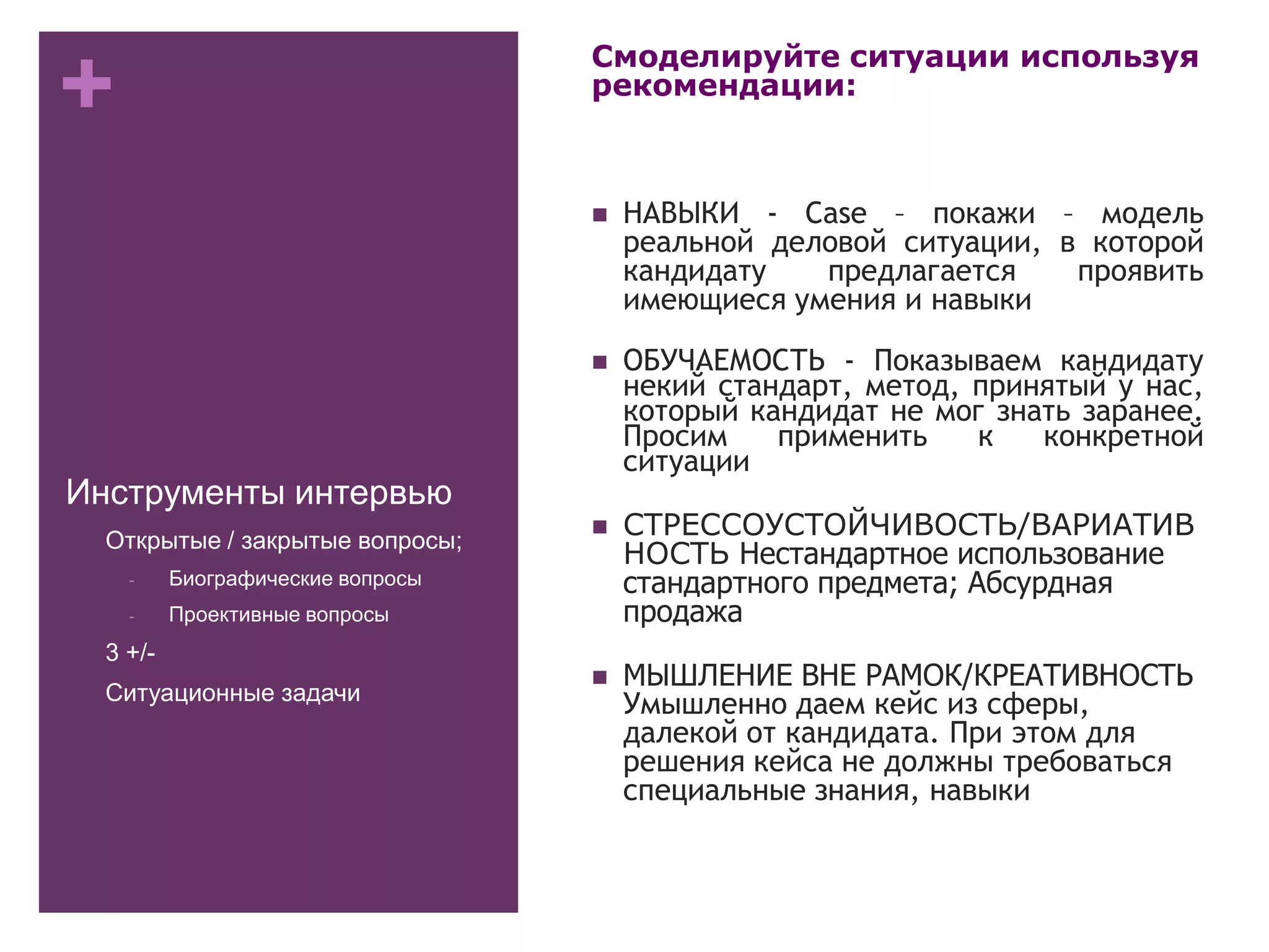 +
Инструменты интервью
Смоделируйте ситуации используя
рекомендации:
 НАВЫКИ - Case – покажи – модель
реальной деловой ситуации, в которой
кандидату предлагается проявить
имеющиеся умения и навыки
 ОБУЧАЕМОСТЬ - Показываем кандидату
некий стандарт, метод, принятый у нас,
который кандидат не мог знать заранее.
Просим применить к конкретной
ситуации
 СТРЕССОУСТОЙЧИВОСТЬ/ВАРИАТИВ
НОСТЬ Нестандартное использование
стандартного предмета; Абсурдная
продажа
 МЫШЛЕНИЕ ВНЕ РАМОК/КРЕАТИВНОСТЬ
Умышленно даем кейс из сферы,
далекой от кандидата. При этом для
решения кейса не должны требоваться
специальные знания, навыки
- Открытые / закрытые вопросы;
- Биографические вопросы
- Проективные вопросы
- 3 +/-
- Ситуационные задачи
 