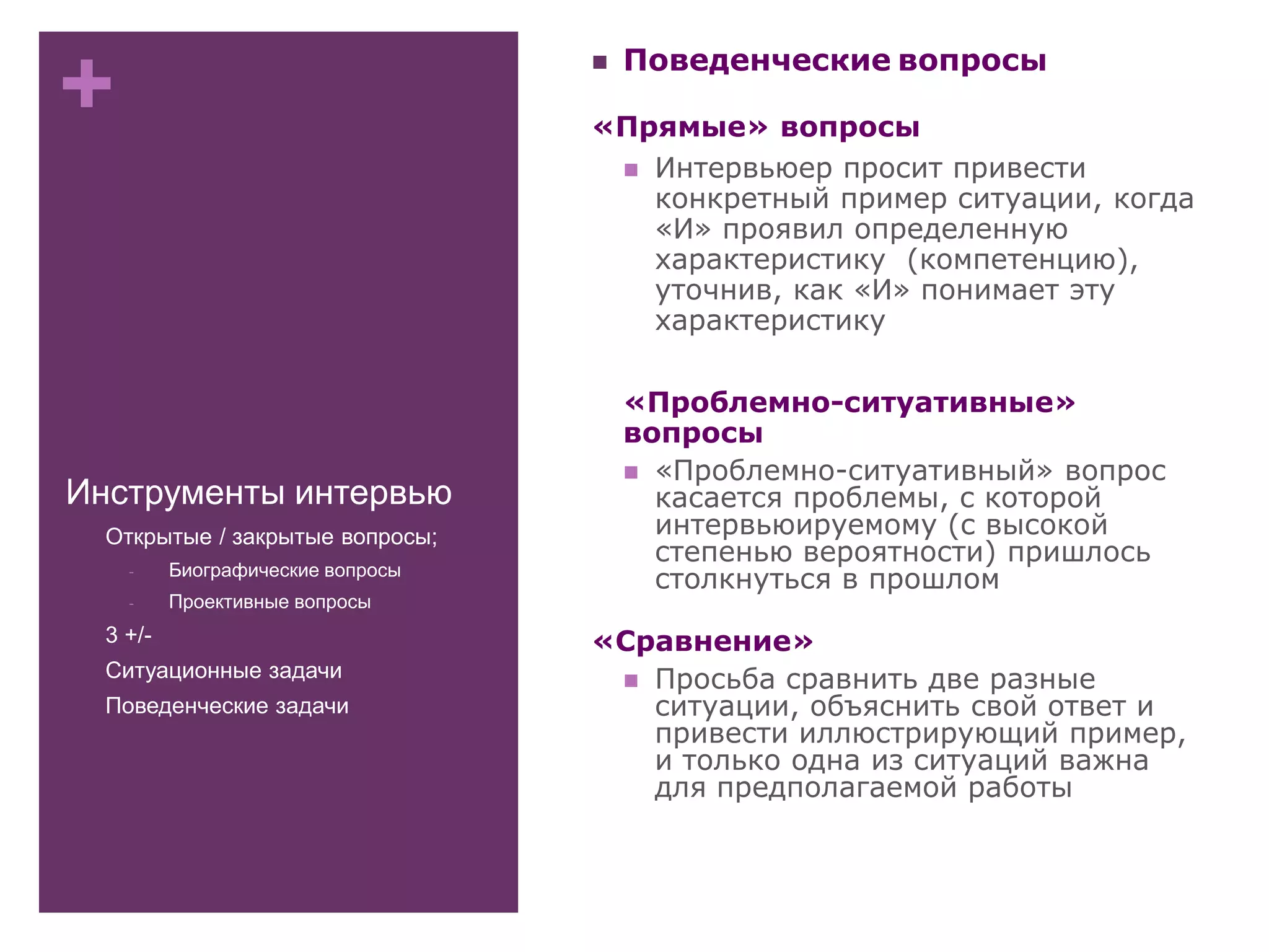 +
Инструменты интервью
- Открытые / закрытые вопросы;
- Биографические вопросы
- Проективные вопросы
- 3 +/-
- Ситуационные задачи
- Поведенческие задачи
 Поведенческие вопросы
«Прямые» вопросы
 Интервьюер просит привести
конкретный пример ситуации, когда
«И» проявил определенную
характеристику (компетенцию),
уточнив, как «И» понимает эту
характеристику
«Проблемно-ситуативные»
вопросы
 «Проблемно-ситуативный» вопрос
касается проблемы, с которой
интервьюируемому (с высокой
степенью вероятности) пришлось
столкнуться в прошлом
«Сравнение»
 Просьба сравнить две разные
ситуации, объяснить свой ответ и
привести иллюстрирующий пример,
и только одна из ситуаций важна
для предполагаемой работы
 