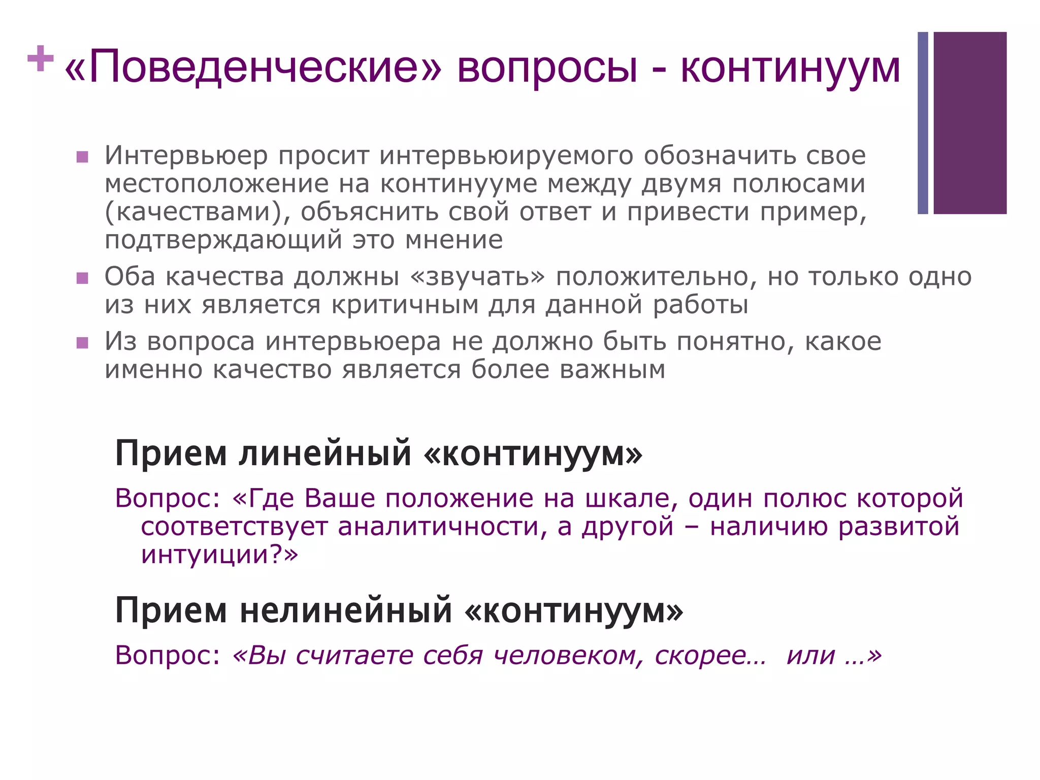 +«Поведенческие» вопросы - континуум
 Интервьюер просит интервьюируемого обозначить свое
местоположение на континууме между двумя полюсами
(качествами), объяснить свой ответ и привести пример,
подтверждающий это мнение
 Оба качества должны «звучать» положительно, но только одно
из них является критичным для данной работы
 Из вопроса интервьюера не должно быть понятно, какое
именно качество является более важным
Прием линейный «континуум»
Вопрос: «Где Ваше положение на шкале, один полюс которой
соответствует аналитичности, а другой – наличию развитой
интуиции?»
Прием нелинейный «континуум»
Вопрос: «Вы считаете себя человеком, скорее… или …»
 
