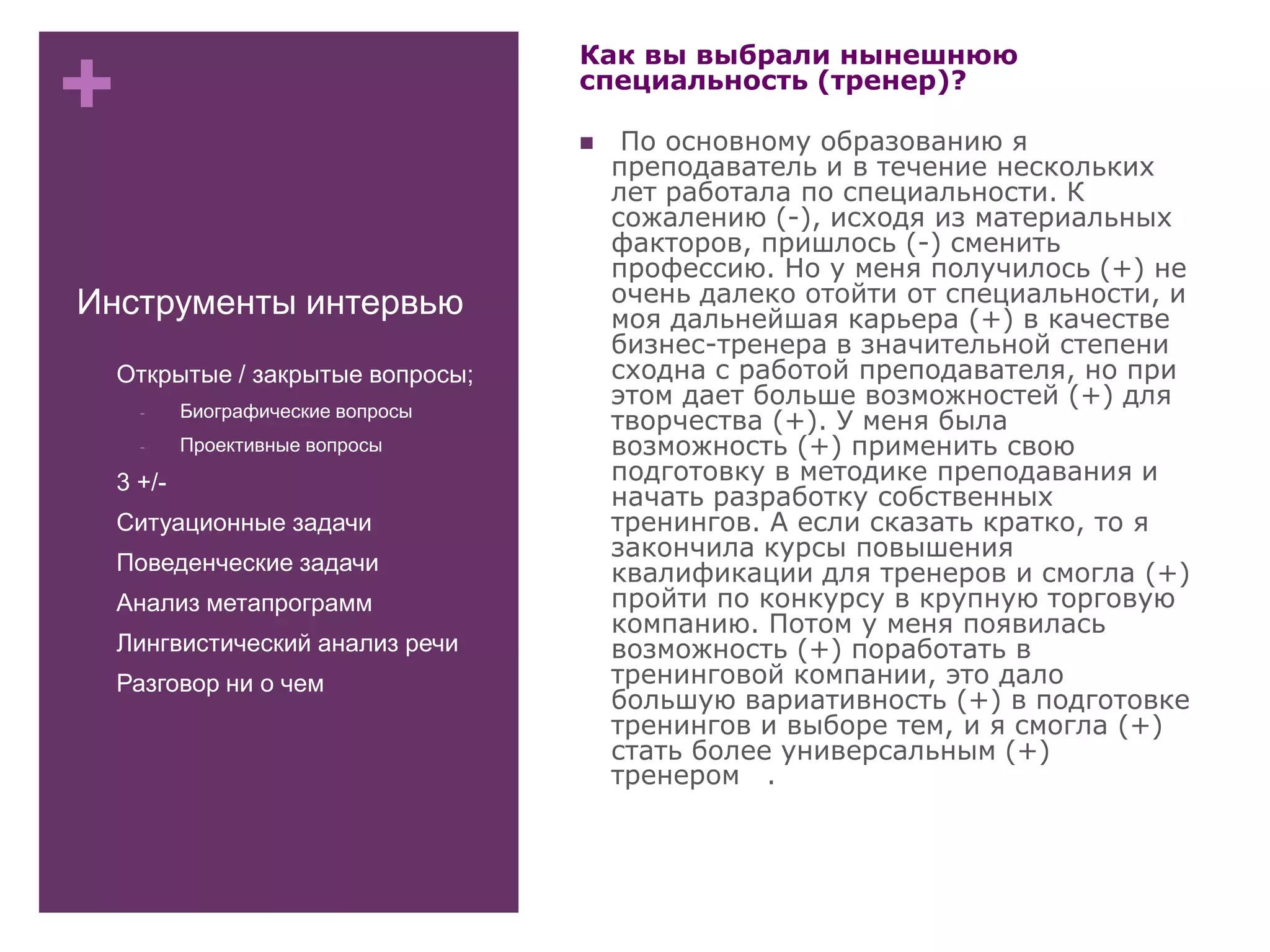 +
Инструменты интервью
- Открытые / закрытые вопросы;
- Биографические вопросы
- Проективные вопросы
- 3 +/-
- Ситуационные задачи
- Поведенческие задачи
- Анализ метапрограмм
- Лингвистический анализ речи
- Разговор ни о чем
Как вы выбрали нынешнюю
специальность (тренер)?
 По основному образованию я
преподаватель и в течение нескольких
лет работала по специальности. К
сожалению (-), исходя из материальных
факторов, пришлось (-) сменить
профессию. Но у меня получилось (+) не
очень далеко отойти от специальности, и
моя дальнейшая карьера (+) в качестве
бизнес-тренера в значительной степени
сходна с работой преподавателя, но при
этом дает больше возможностей (+) для
творчества (+). У меня была
возможность (+) применить свою
подготовку в методике преподавания и
начать разработку собственных
тренингов. А если сказать кратко, то я
закончила курсы повышения
квалификации для тренеров и смогла (+)
пройти по конкурсу в крупную торговую
компанию. Потом у меня появилась
возможность (+) поработать в
тренинговой компании, это дало
большую вариативность (+) в подготовке
тренингов и выборе тем, и я смогла (+)
стать более универсальным (+)
тренером .
 
