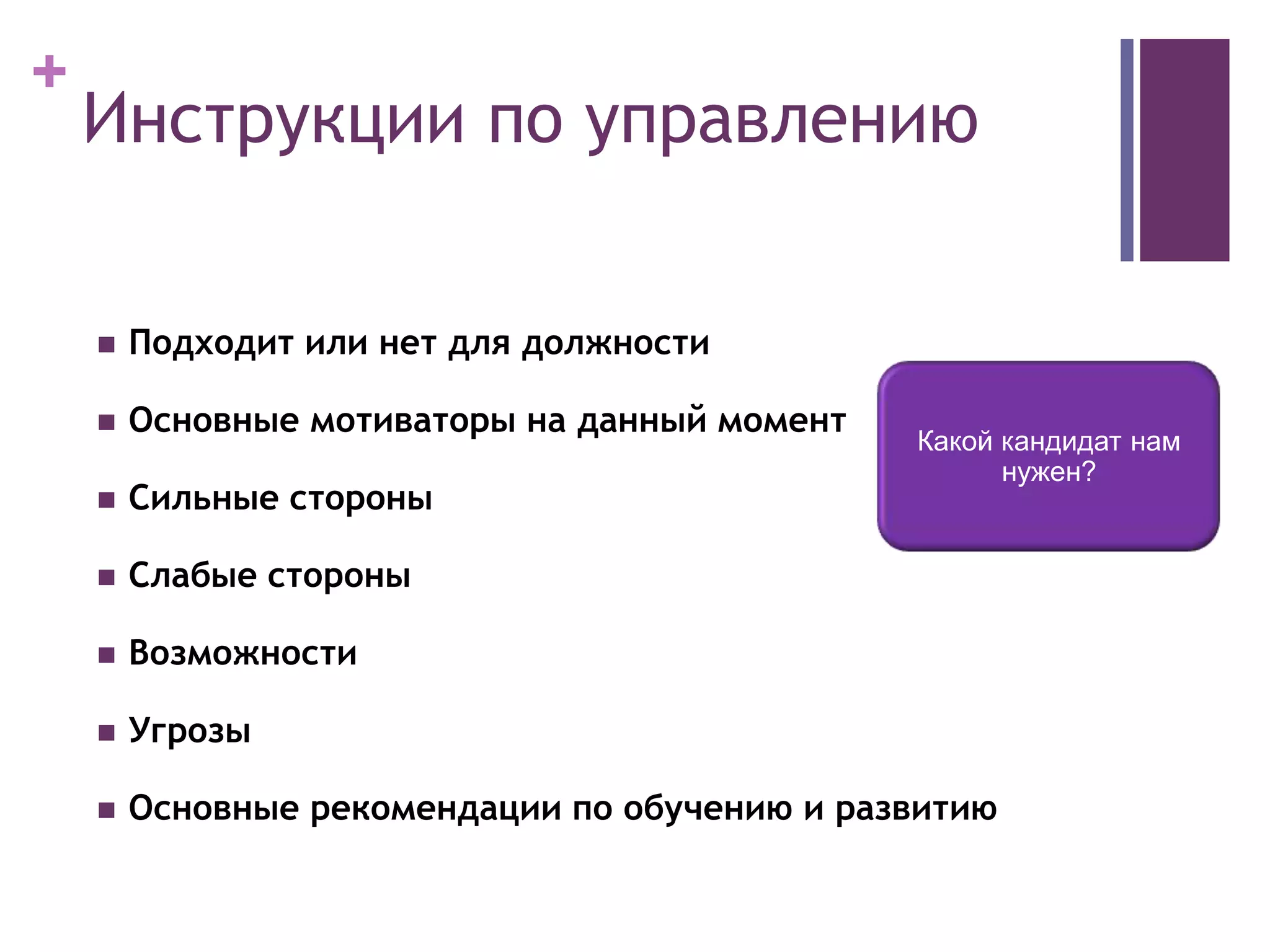 +
 Подходит или нет для должности
 Основные мотиваторы на данный момент
 Сильные стороны
 Слабые стороны
 Возможности
 Угрозы
 Основные рекомендации по обучению и развитию
Инструкции по управлению
Какой кандидат нам
нужен?
 