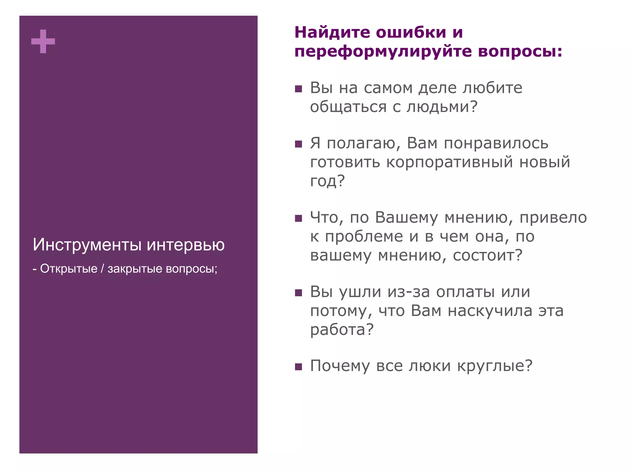 +
Инструменты интервью
Найдите ошибки и
переформулируйте вопросы:
 Вы на самом деле любите
общаться с людьми?
 Я полагаю, Вам понравилось
готовить корпоративный новый
год?
 Что, по Вашему мнению, привело
к проблеме и в чем она, по
вашему мнению, состоит?
 Вы ушли из-за оплаты или
потому, что Вам наскучила эта
работа?
 Почему все люки круглые?
- Открытые / закрытые вопросы;
 