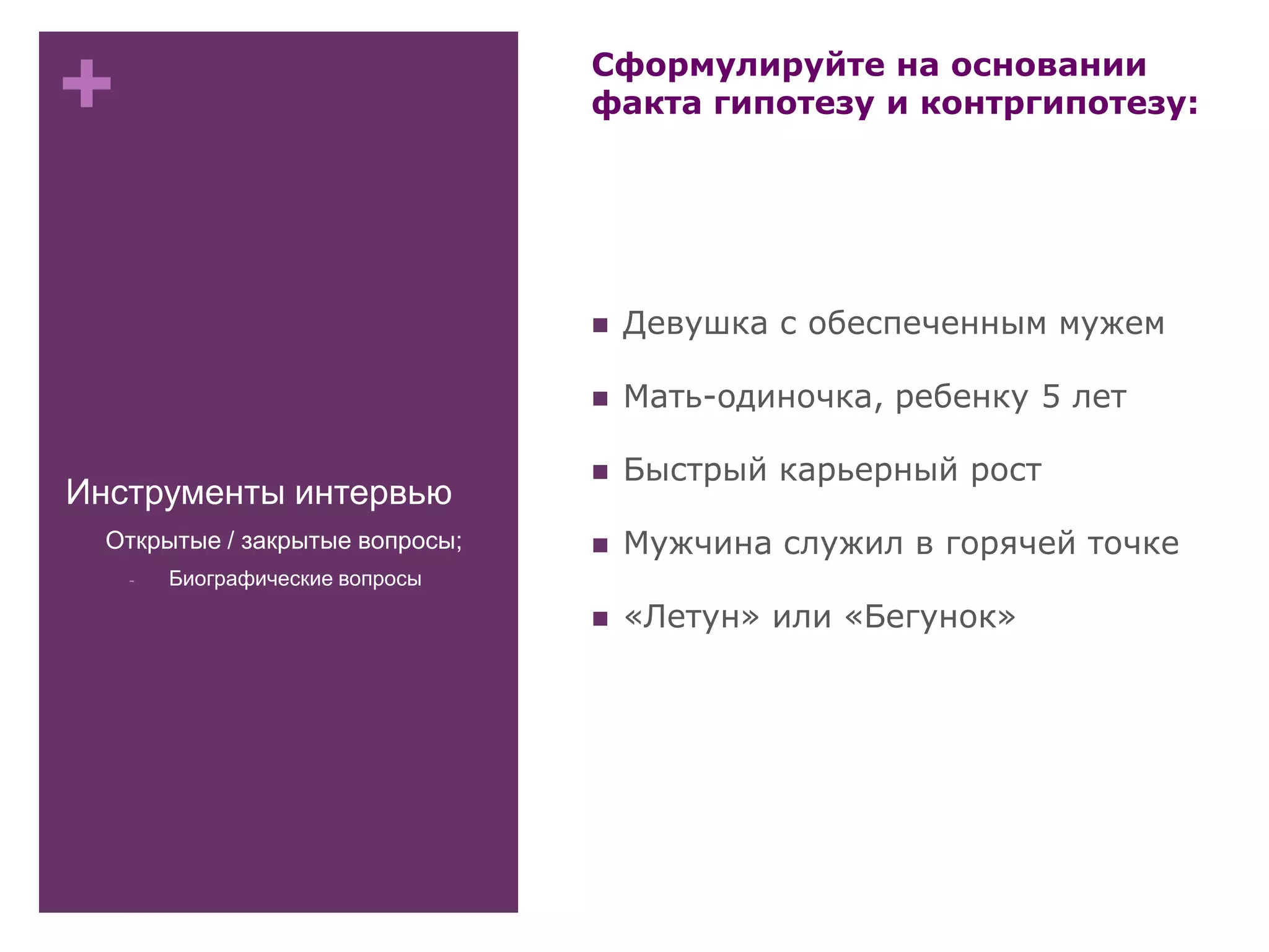 +
Инструменты интервью
Сформулируйте на основании
факта гипотезу и контргипотезу:
 Девушка с обеспеченным мужем
 Мать-одиночка, ребенку 5 лет
 Быстрый карьерный рост
 Мужчина служил в горячей точке
 «Летун» или «Бегунок»
- Открытые / закрытые вопросы;
- Биографические вопросы
 
