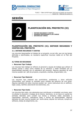 TLS012 – Taller de MS Project 2010 para la Gestión de Proyectos
Sesión 02 – Material de Lectura v1
37
SESIÓN
PLANIFICACIÓN DEL PROYECTO (II)
 DEFINIR RECURSOS Y COSTOS
 ASIGNAR PROPIEDADES A LAS TAREAS
 SECUENCIAR TAREAS
PLANIFICACIÓN DEL PROYECTO (II): DEFINIR RECURSOS Y
COSTOS DEL PROYECTO
2.1. DEFINIR RECURSOS Y COSTOS
Los recursos desempeñan el trabajo de un proyecto, es por ello, que con las tareas
definidas y planificadas, es necesario especificar recursos reales en el Plan del
Proyecto.
A) TIPOS DE RECURSOS
 Recursos Tipo Trabajo
Los recursos tipo trabajo se refieren al personal o equipo de trabajo que utilizan el
tiempo (horas o días) como medida de su esfuerzo y están limitados por su
disponibilidad asociada con el calendario del proyecto. Algunos ejemplos de este
recurso pueden ser: jefe de proyecto, arquitecto, analista, programador, etc.
 Recursos Tipo Material
Los recursos tipo material son suministros, existencias u otros artículos
consumibles, que utilizan la cantidad como medida del esfuerzo de una tarea.
Algunos ejemplos de estos recursos pueden ser: acero (estructura de un edificio),
tejas (casa), ladrillos (decoración de exteriores), etc.
 Recursos Tipo Costo
Los recursos tipo costo, son elementos que contribuyen a completar una tarea, pero
no afectan la duración o trabajo de la misma. Asimismo, no se tiene en cuenta los
períodos laborales para cumplir sus tareas y tampoco están asociados a
capacidades máximas, calendarios base o fechas de disponibilidad. Algunos
ejemplos de este recurso pueden ser: tarifa aérea, alquiler de vehículo, compra de
software, dietas de alojamiento, etc.
2
 